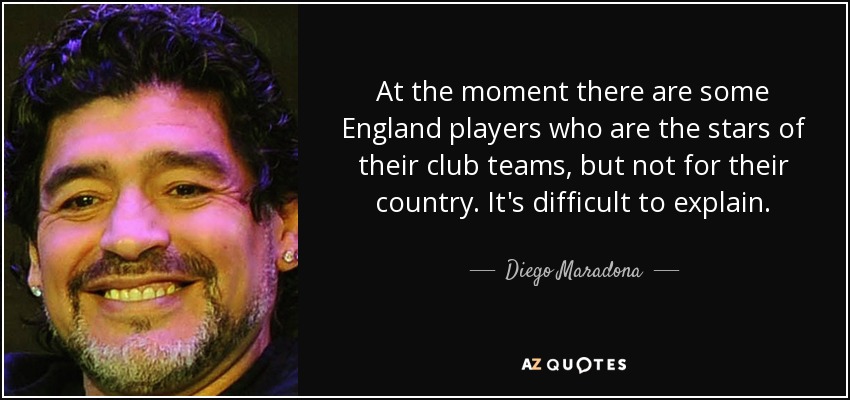 At the moment there are some England players who are the stars of their club teams, but not for their country. It's difficult to explain. - Diego Maradona