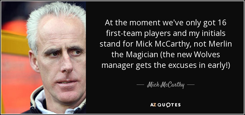 At the moment we've only got 16 first-team players and my initials stand for Mick McCarthy, not Merlin the Magician (the new Wolves manager gets the excuses in early!) - Mick McCarthy