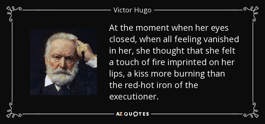 At the moment when her eyes closed, when all feeling vanished in her, she thought that she felt a touch of fire imprinted on her lips, a kiss more burning than the red-hot iron of the executioner. - Victor Hugo