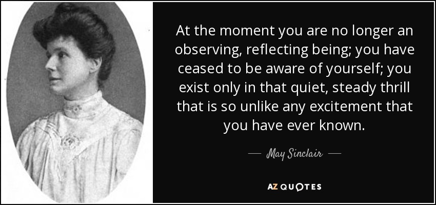 At the moment you are no longer an observing, reflecting being; you have ceased to be aware of yourself; you exist only in that quiet, steady thrill that is so unlike any excitement that you have ever known. - May Sinclair