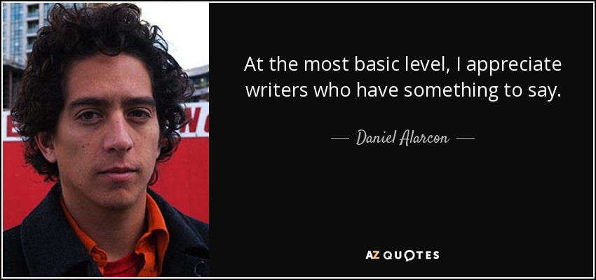 At the most basic level, I appreciate writers who have something to say. - Daniel Alarcon