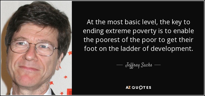 At the most basic level, the key to ending extreme poverty is to enable the poorest of the poor to get their foot on the ladder of development. - Jeffrey Sachs