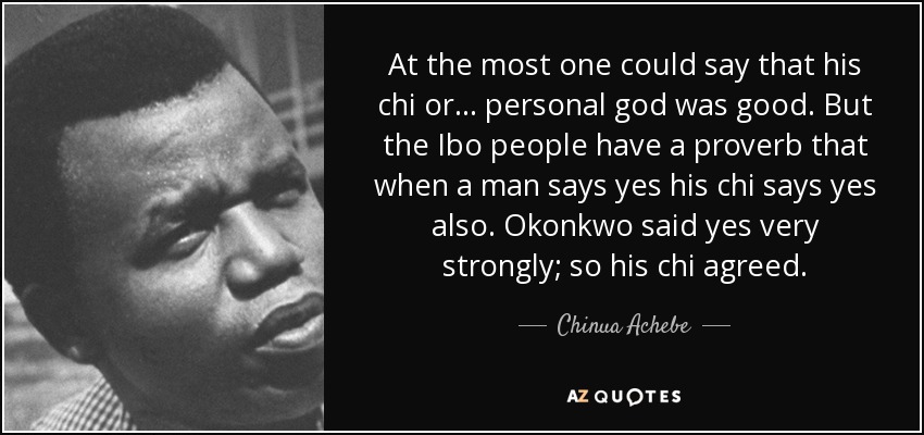 At the most one could say that his chi or ... personal god was good. But the Ibo people have a proverb that when a man says yes his chi says yes also. Okonkwo said yes very strongly; so his chi agreed. - Chinua Achebe
