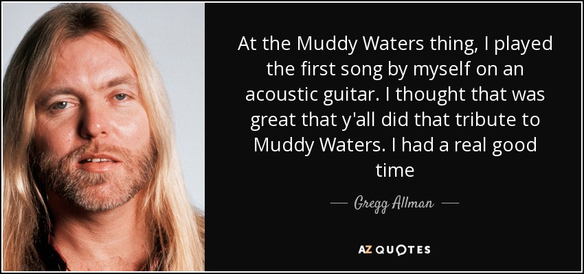 At the Muddy Waters thing, I played the first song by myself on an acoustic guitar. I thought that was great that y'all did that tribute to Muddy Waters. I had a real good time - Gregg Allman