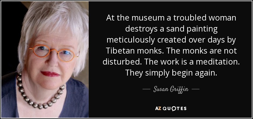 At the museum a troubled woman destroys a sand painting meticulously created over days by Tibetan monks. The monks are not disturbed. The work is a meditation. They simply begin again. - Susan Griffin