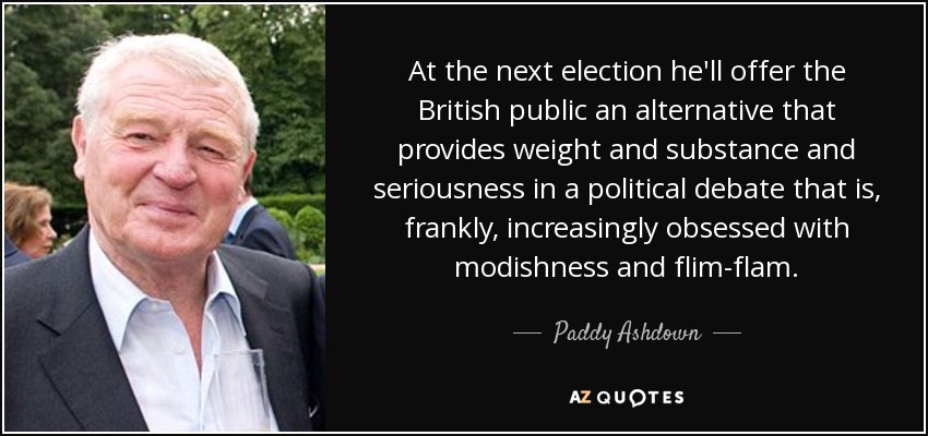 At the next election he'll offer the British public an alternative that provides weight and substance and seriousness in a political debate that is, frankly, increasingly obsessed with modishness and flim-flam. - Paddy Ashdown