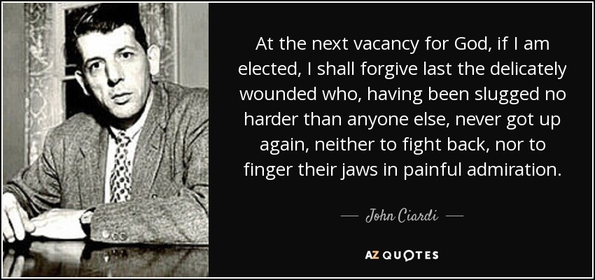 At the next vacancy for God, if I am elected, I shall forgive last the delicately wounded who, having been slugged no harder than anyone else, never got up again, neither to fight back, nor to finger their jaws in painful admiration. - John Ciardi