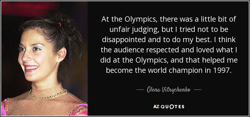 At the Olympics, there was a little bit of unfair judging, but I tried not to be disappointed and to do my best. I think the audience respected and loved what I did at the Olympics, and that helped me become the world champion in 1997. - Olena Vitrychenko