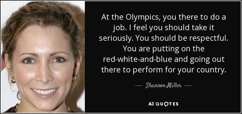At the Olympics, you there to do a job. I feel you should take it seriously. You should be respectful. You are putting on the red-white-and-blue and going out there to perform for your country. - Shannon Miller