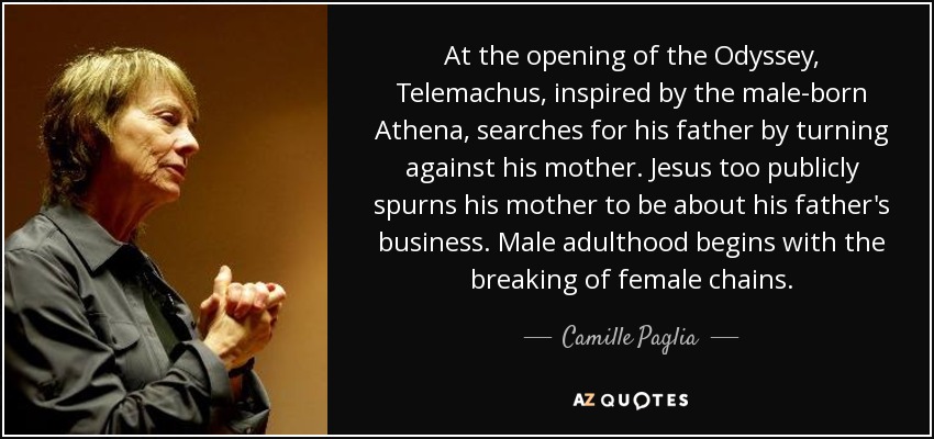 At the opening of the Odyssey, Telemachus, inspired by the male-born Athena, searches for his father by turning against his mother. Jesus too publicly spurns his mother to be about his father's business. Male adulthood begins with the breaking of female chains. - Camille Paglia