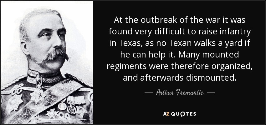 At the outbreak of the war it was found very difficult to raise infantry in Texas, as no Texan walks a yard if he can help it. Many mounted regiments were therefore organized, and afterwards dismounted. - Arthur Fremantle