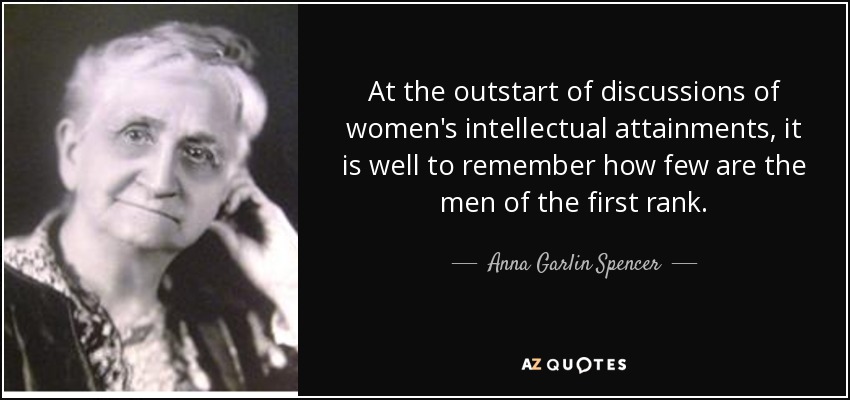 At the outstart of discussions of women's intellectual attainments, it is well to remember how few are the men of the first rank. - Anna Garlin Spencer