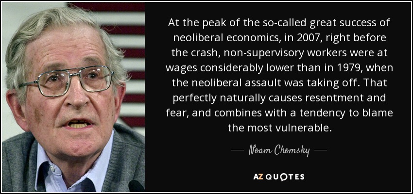 At the peak of the so-called great success of neoliberal economics, in 2007, right before the crash, non-supervisory workers were at wages considerably lower than in 1979, when the neoliberal assault was taking off. That perfectly naturally causes resentment and fear, and combines with a tendency to blame the most vulnerable. - Noam Chomsky