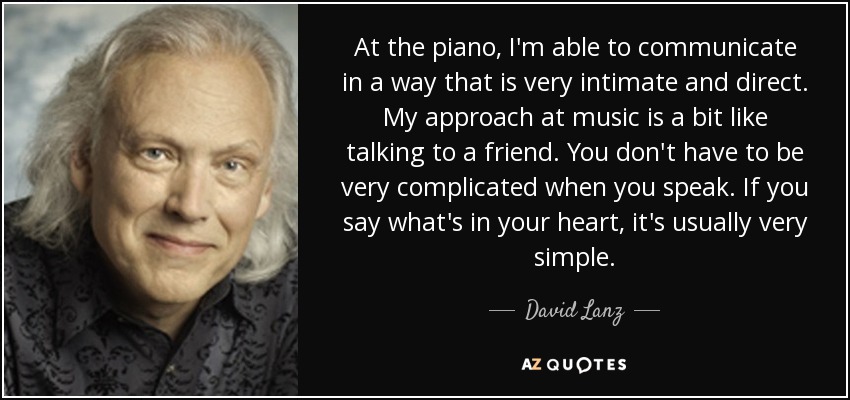 At the piano, I'm able to communicate in a way that is very intimate and direct. My approach at music is a bit like talking to a friend. You don't have to be very complicated when you speak. If you say what's in your heart, it's usually very simple. - David Lanz