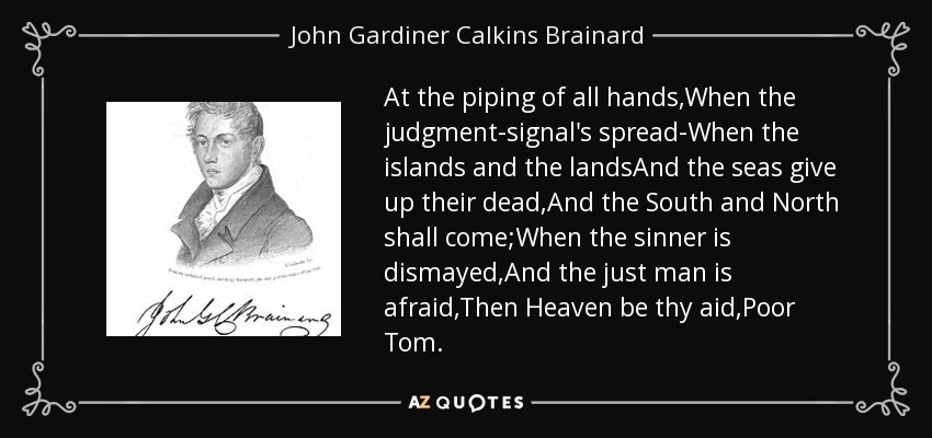 At the piping of all hands,When the judgment-signal's spread-When the islands and the landsAnd the seas give up their dead,And the South and North shall come;When the sinner is dismayed,And the just man is afraid,Then Heaven be thy aid,Poor Tom. - John Gardiner Calkins Brainard