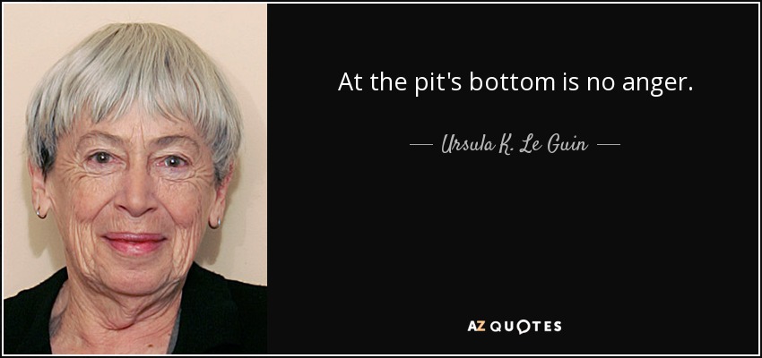 At the pit's bottom is no anger. - Ursula K. Le Guin