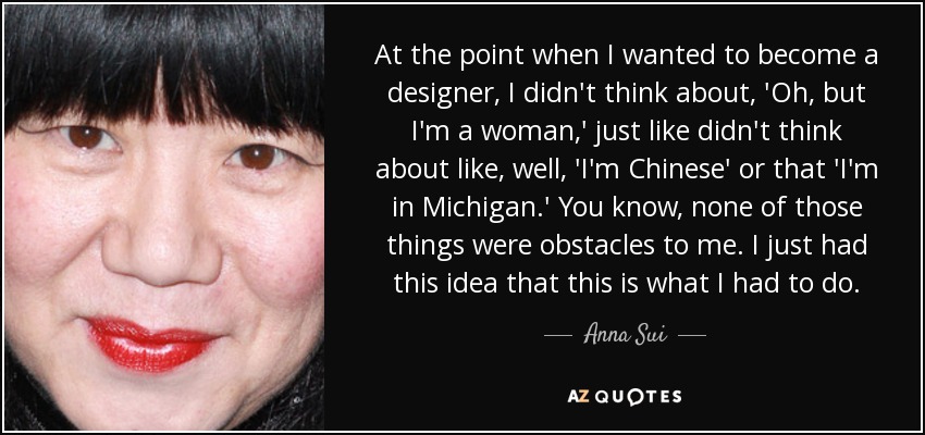 At the point when I wanted to become a designer, I didn't think about, 'Oh, but I'm a woman,' just like didn't think about like, well, 'I'm Chinese' or that 'I'm in Michigan.' You know, none of those things were obstacles to me. I just had this idea that this is what I had to do. - Anna Sui