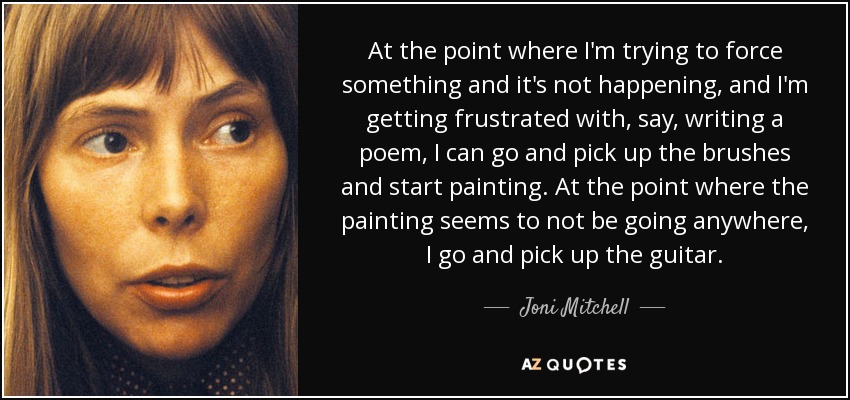 At the point where I'm trying to force something and it's not happening, and I'm getting frustrated with, say, writing a poem, I can go and pick up the brushes and start painting. At the point where the painting seems to not be going anywhere, I go and pick up the guitar. - Joni Mitchell