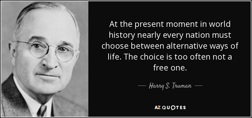 At the present moment in world history nearly every nation must choose between alternative ways of life. The choice is too often not a free one. - Harry S. Truman