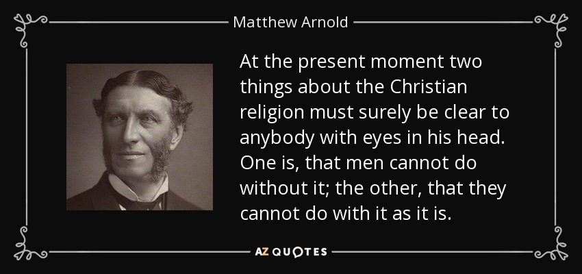 At the present moment two things about the Christian religion must surely be clear to anybody with eyes in his head. One is, that men cannot do without it; the other, that they cannot do with it as it is. - Matthew Arnold