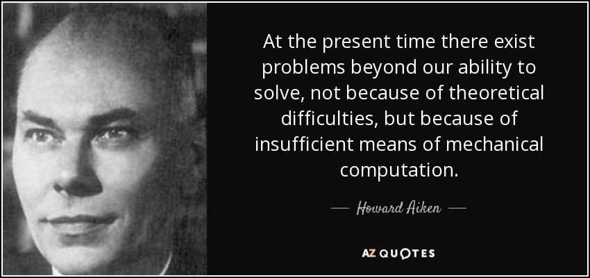 At the present time there exist problems beyond our ability to solve, not because of theoretical difficulties, but because of insufficient means of mechanical computation. - Howard Aiken
