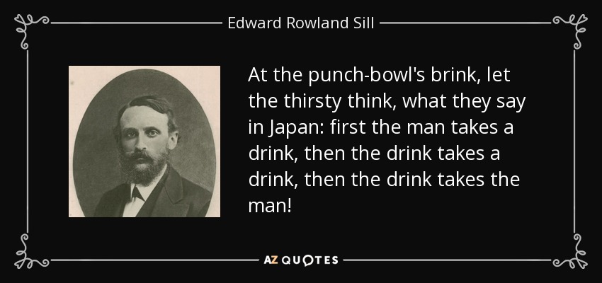 At the punch-bowl's brink, let the thirsty think, what they say in Japan: first the man takes a drink, then the drink takes a drink, then the drink takes the man! - Edward Rowland Sill