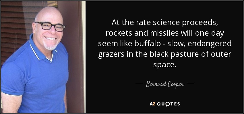 At the rate science proceeds, rockets and missiles will one day seem like buffalo - slow, endangered grazers in the black pasture of outer space. - Bernard Cooper