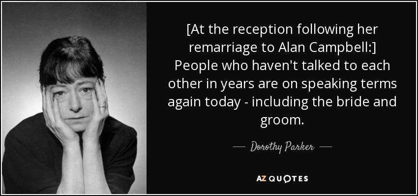 [At the reception following her remarriage to Alan Campbell:] People who haven't talked to each other in years are on speaking terms again today - including the bride and groom. - Dorothy Parker