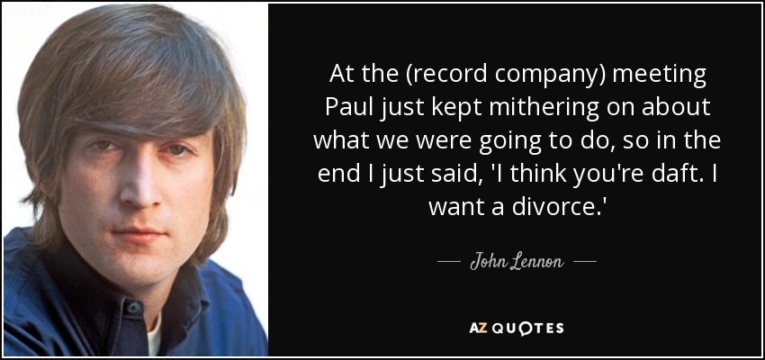 At the (record company) meeting Paul just kept mithering on about what we were going to do, so in the end I just said, 'I think you're daft. I want a divorce.' - John Lennon