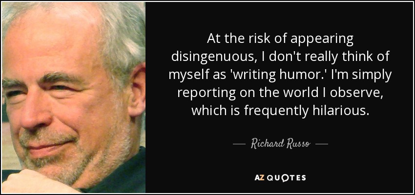 At the risk of appearing disingenuous, I don't really think of myself as 'writing humor.' I'm simply reporting on the world I observe, which is frequently hilarious. - Richard Russo