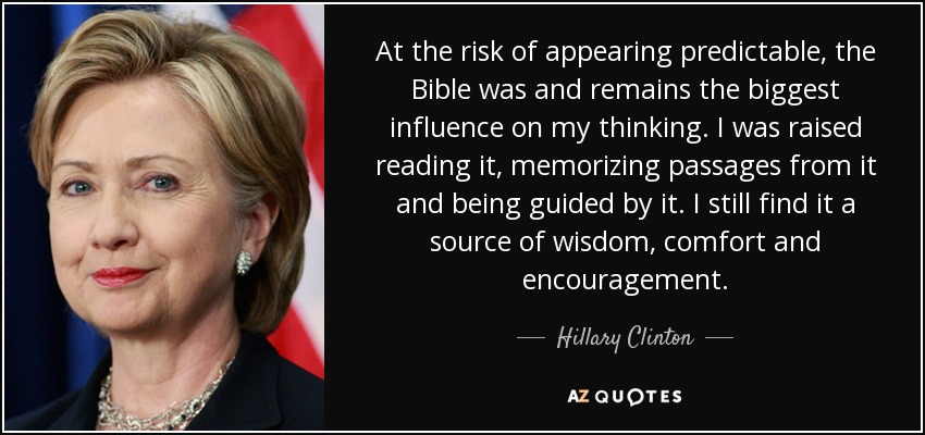 At the risk of appearing predictable, the Bible was and remains the biggest influence on my thinking. I was raised reading it, memorizing passages from it and being guided by it. I still find it a source of wisdom, comfort and encouragement. - Hillary Clinton