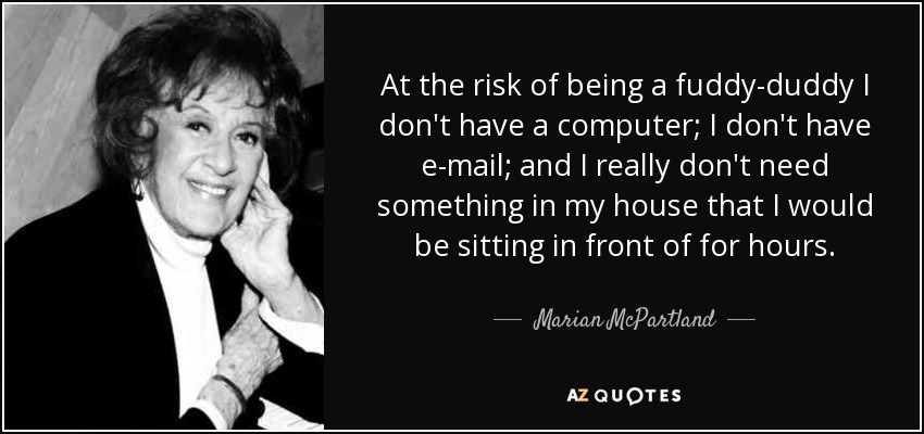 At the risk of being a fuddy-duddy I don't have a computer; I don't have e-mail; and I really don't need something in my house that I would be sitting in front of for hours. - Marian McPartland