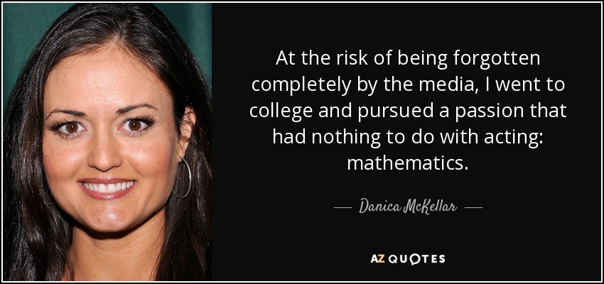 At the risk of being forgotten completely by the media, I went to college and pursued a passion that had nothing to do with acting: mathematics. - Danica McKellar