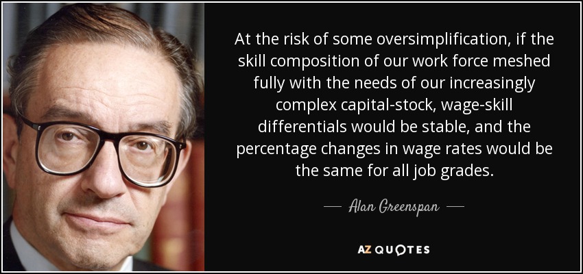 At the risk of some oversimplification, if the skill composition of our work force meshed fully with the needs of our increasingly complex capital-stock, wage-skill differentials would be stable, and the percentage changes in wage rates would be the same for all job grades. - Alan Greenspan