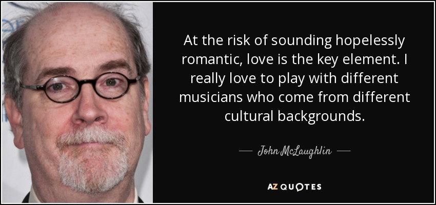 At the risk of sounding hopelessly romantic, love is the key element. I really love to play with different musicians who come from different cultural backgrounds. - John McLaughlin