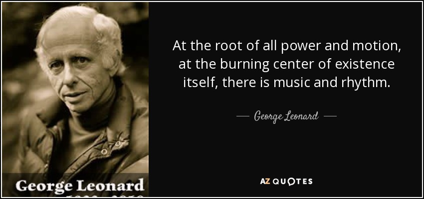 At the root of all power and motion, at the burning center of existence itself, there is music and rhythm. - George Leonard