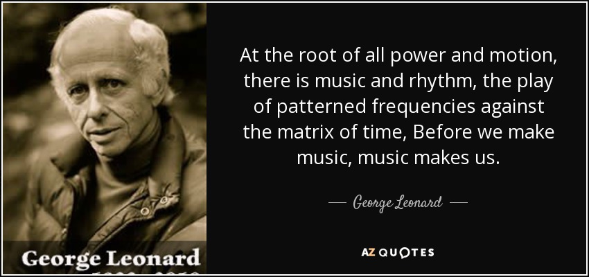 At the root of all power and motion, there is music and rhythm, the play of patterned frequencies against the matrix of time, Before we make music, music makes us. - George Leonard