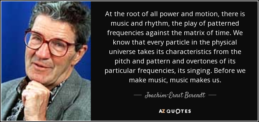 At the root of all power and motion, there is music and rhythm, the play of patterned frequencies against the matrix of time. We know that every particle in the physical universe takes its characteristics from the pitch and pattern and overtones of its particular frequencies, its singing. Before we make music, music makes us. - Joachim-Ernst Berendt
