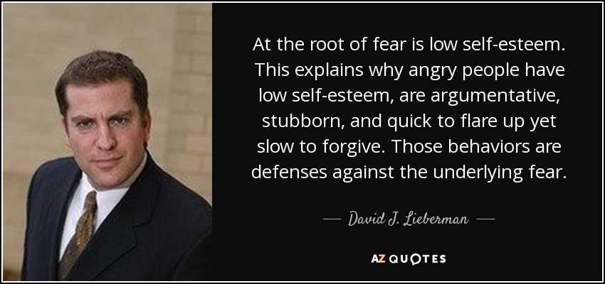At the root of fear is low self-esteem. This explains why angry people have low self-esteem, are argumentative, stubborn, and quick to flare up yet slow to forgive. Those behaviors are defenses against the underlying fear. - David J. Lieberman