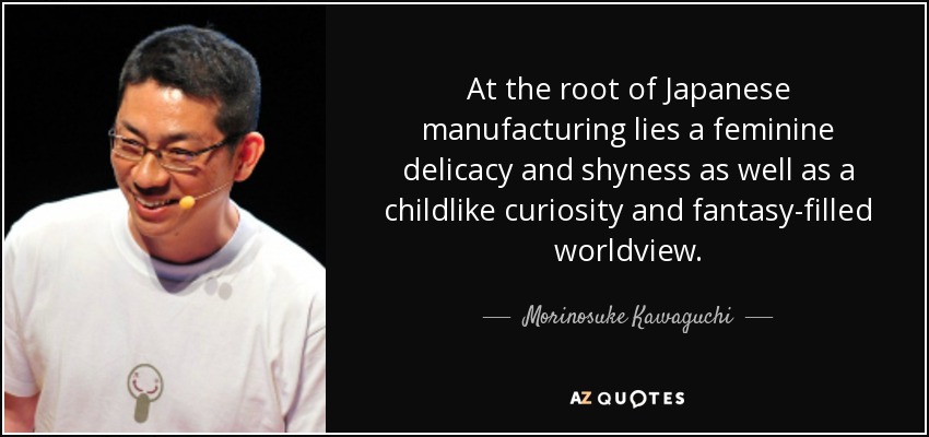 At the root of Japanese manufacturing lies a feminine delicacy and shyness as well as a childlike curiosity and fantasy-filled worldview. - Morinosuke Kawaguchi