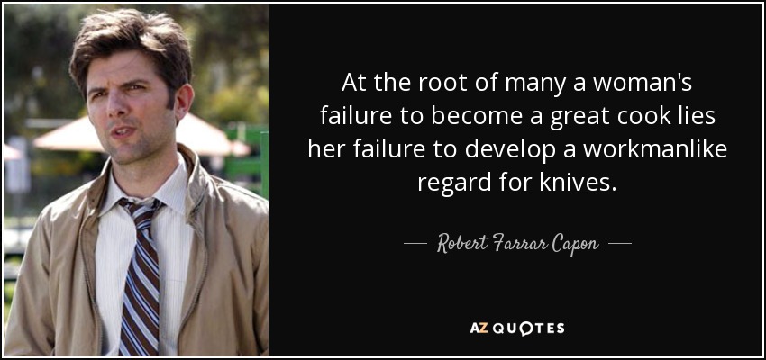 At the root of many a woman's failure to become a great cook lies her failure to develop a workmanlike regard for knives. - Robert Farrar Capon