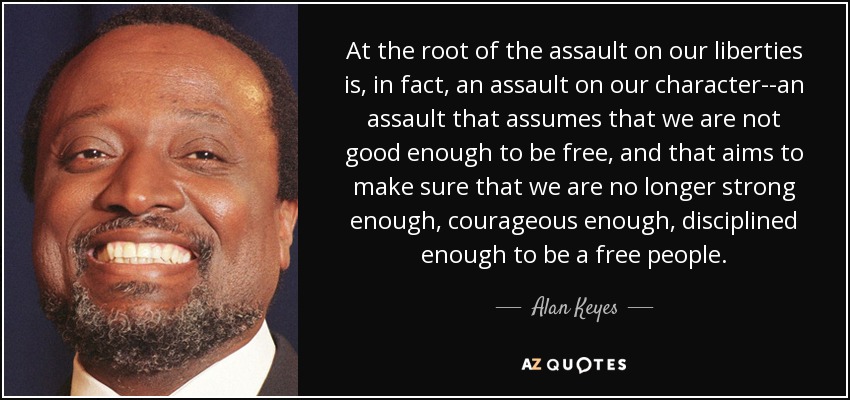 At the root of the assault on our liberties is, in fact, an assault on our character--an assault that assumes that we are not good enough to be free, and that aims to make sure that we are no longer strong enough, courageous enough, disciplined enough to be a free people. - Alan Keyes