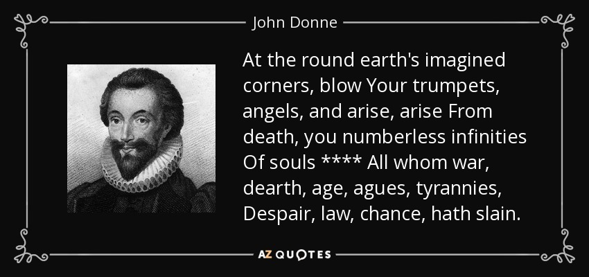 At the round earth's imagined corners, blow Your trumpets, angels, and arise, arise From death, you numberless infinities Of souls **** All whom war, dearth, age, agues, tyrannies, Despair, law, chance, hath slain. - John Donne