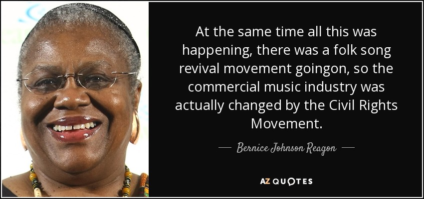 At the same time all this was happening, there was a folk song revival movement goingon, so the commercial music industry was actually changed by the Civil Rights Movement. - Bernice Johnson Reagon