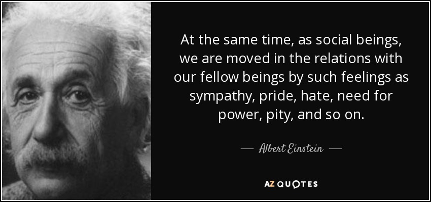 At the same time, as social beings, we are moved in the relations with our fellow beings by such feelings as sympathy, pride, hate, need for power, pity, and so on. - Albert Einstein
