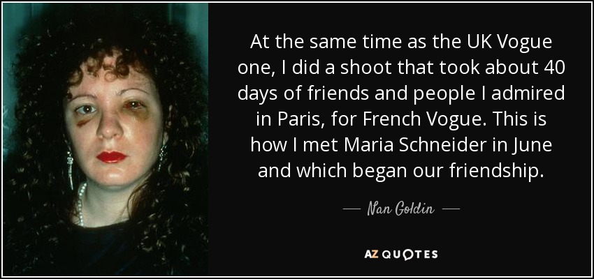 At the same time as the UK Vogue one, I did a shoot that took about 40 days of friends and people I admired in Paris, for French Vogue. This is how I met Maria Schneider in June and which began our friendship. - Nan Goldin