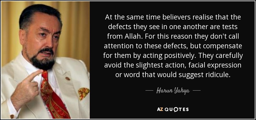 At the same time believers realise that the defects they see in one another are tests from Allah. For this reason they don't call attention to these defects, but compensate for them by acting positively. They carefully avoid the slightest action, facial expression or word that would suggest ridicule. - Harun Yahya