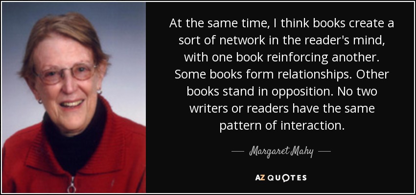 At the same time, I think books create a sort of network in the reader's mind, with one book reinforcing another. Some books form relationships. Other books stand in opposition. No two writers or readers have the same pattern of interaction. - Margaret Mahy