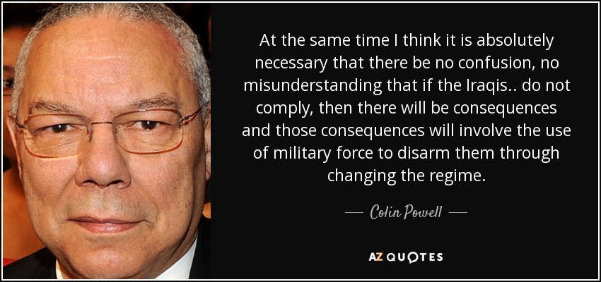 At the same time I think it is absolutely necessary that there be no confusion, no misunderstanding that if the Iraqis.. do not comply, then there will be consequences and those consequences will involve the use of military force to disarm them through changing the regime. - Colin Powell