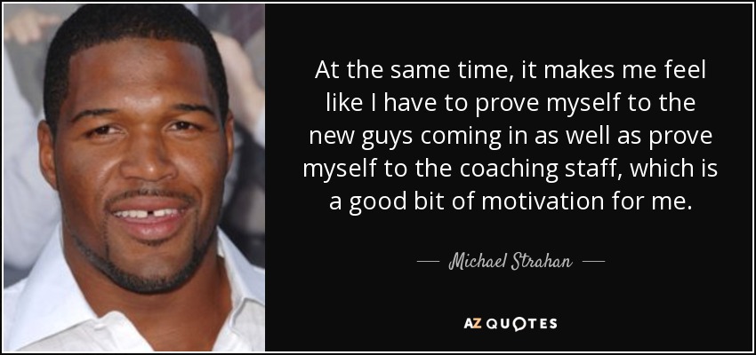 At the same time, it makes me feel like I have to prove myself to the new guys coming in as well as prove myself to the coaching staff, which is a good bit of motivation for me. - Michael Strahan